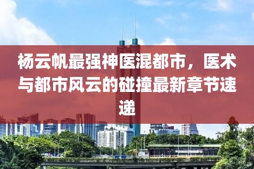 杨云帆最强神医混都市，医术与都市风云的碰撞最新章节速递