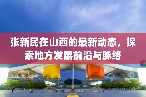 张新民在山西的最新动态，探索地方发展前沿与脉络