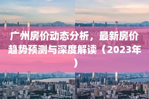 广州房价动态分析，最新房价趋势预测与深度解读（2023年）