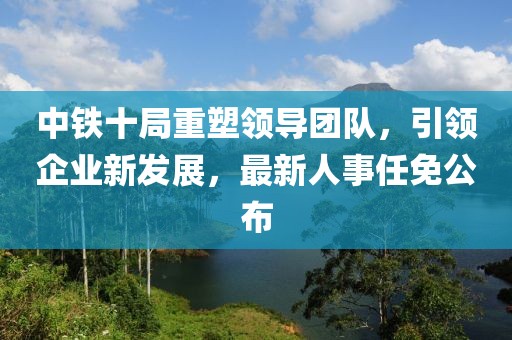 中铁十局重塑领导团队，引领企业新发展，最新人事任免公布