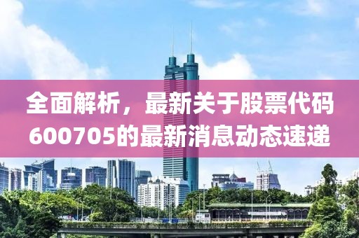 全面解析，最新关于股票代码600705的最新消息动态速递